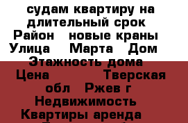 судам квартиру на длительный срок › Район ­ новые краны › Улица ­ 8Марта › Дом ­ 32 › Этажность дома ­ 9 › Цена ­ 9 000 - Тверская обл., Ржев г. Недвижимость » Квартиры аренда   . Тверская обл.